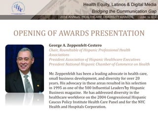 Health Equity, Latinos & Digital Media
Bridging the Communication Gap
2014 ANNUAL HEALTHCARE DIVERSITY AWARDS. JUNE 16, 2014
OPENING OF AWARDS PRESENTATION
George A. Zeppenfelt-Cestero
Chair, Roundtable of Hispanic Professional Health
Associations
President Association of Hispanic Healthcare Executives
President National Hispanic Chamber of Commerce on Health
Mr. Zeppenfeldt has been a leading advocate in health care,
small business development, and diversity for over 20
years. His advocacy in these areas resulted in his selection
in 1995 as one of the “100 Influential Leaders”by Hispanic
Business magazine. He has addressed diversity in the
healthcare workforce on the 2004 Congressional Hispanic
Caucus Policy Institute Health Care Panel and for the NYC
Health and Hospitals Corporation.
 