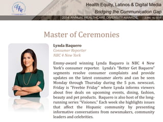 Health Equity, Latinos & Digital Media
Bridging the Communication Gap
2014 ANNUAL HEALTHCARE DIVERSITY AWARDS. JUNE 16, 2014
Master of Ceremonies
Lynda Baquero
Consumer Reporter
NBC 4 New York
Emmy-award winning Lynda Baquero is NBC 4 New
York’s consumer reporter. Lynda’s “Better Get Baquero”
segments resolve consumer complaints and provide
updates on the latest consumer alerts and can be seen
Monday through Thursday during the 5 p.m. newscast.
Friday is “Freebie Friday” where Lynda informs viewers
about free deals on upcoming events, dining, fashion,
beauty and pet products. Baquero is also host of the long-
running series “Visiones.” Each week she highlights issues
that affect the Hispanic community by presenting
informative conversations from newsmakers, community
leaders and celebrities.
 