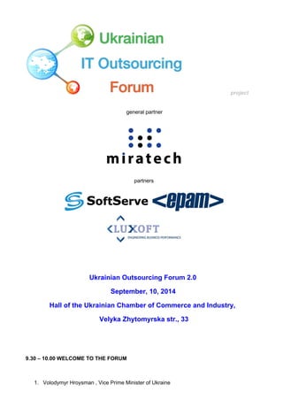 project
 
general partner 
 
partners  
 
 
 
Ukrainian Outsourcing Forum 2.0  
September, 10, 2014 
Hall of the Ukrainian Chamber of Commerce and Industry,  
 Velyka Zhytomyrska str., 33 
 
 
9.30 – 10.00 WELCOME TO THE FORUM 
 
1. Volodymyr Hroysman , Vice Prime Minister of Ukraine  
 