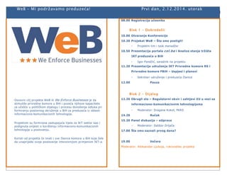 WeB – Mi podržavamo preduzeća! Prvi dan, 2.12.2014. utorak 
Osnovni cilj projekta WeB ili We Enforce Businesses je da 
stimuliše privredne komore u BiH i poveća njihove kapacitete 
za učešće u političkom dijalogu i procesu donošenja odluka pri 
formiranju poslovnog okruženja u BiH za preduzeća iz oblasti 
informaciono-komunikacionih tehnologija. 
Projektom su formirana zastupajuća tijela za IKT sektor kao i 
podignuta svijesti o korištenju informaciono-komunikacionih 
tehnologija u poslovanju. 
Koristi od projekta će imati i sve članice komora u BiH koje žele 
da unaprijede svoje poslovanje intenzivnijom primjenom IKT-a. 
08.00 Registracija učesnika 
Blok 1 - Dobrodoš li 
10.00 Otvaranje Konferencije 
10.20 Projekat WeB – Šta smo postigli! 
- Projektni tim i task menadžer 
10.50 Prezentacija portala col .ba i Analize stanja tržišta 
IKT preduzeća u BiH 
- Igor Pandžić, saradnik na projektu 
11.20 Prezentacija udruženja IKT Privredne komore RS i 
Privredne komore FBiH – Uspjesi i planovi 
- Sekretari udruženja i preduzeća članice 
12.00 Pauza 
Blok 2 - Dijalog 
12.20 Okrugli sto – Regulatorni okvir i zahtjevi EU u vezi sa 
informaciono-komunikacionim tehnologijama 
- Moderator: Dragana Kokot, PKRS 
14.20 Ručak 
15.20 Panel diskusija – eUprava 
- Moderator: Dalibor Drljača 
17.00 Šta smo saznali prvog dana? 
19.00 Večera 
Moderator: Aleksandar Ljuboja, rukovodilac projekta 
 