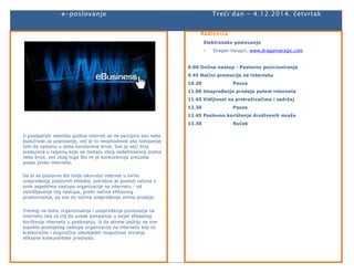 e-poslovanje Treći dan - 4.12.2014. četvrtak 
U posljednjih nekoliko godina internet se ne percipira kao neka 
budućnost za poslovanje, već je to neophodnost ako kompanije 
žele da opstanu u doba konstantne krize. Sve je veći broj 
preduzeća u regionu koje ne nestaju zbog nedefinisanog pojma 
neke krize, već zbog toga što im je konkurencija preuzela 
posao preko interneta. 
Da bi se poslovno što bolje iskoristio internet u svrhe 
unapređenja poslovnih efekata, potrebno je povesti računa o 
svim aspektima nastupa organizacije na internetu - od 
osmišljavanja tog nastupa, preko načina efikasnog 
promovisanja, pa sve do načina unapređenja online prodaje. 
Trening na temu organizovanja i unapređenja poslovanja na 
internetu ima za cilj da uvede kompanije u svijet efikasnog 
korištenja interneta u poslovanju, ili da skrene pažnju na one 
aspekte postojećeg nastupa organizacije na internetu koji će 
kratkoročno i dugoročno obezbjediti mogućnost sticanja 
efikasne konkurentske prednosti. 
Radionica 
Elektronsko poslovanje 
- Dragan Varagić, www.draganvaragic.com 
9:00 Online nastup - Poslovno pozicioniranje 
9.45 Načini promocije na internetu 
10.30 Pauza 
11.00 Unapređenje prodaje putem interneta 
11.45 Vidljivost na pretraživačima i sadržaj 
12.30 Pauza 
12.45 Poslovno korištenje društvenih mreža 
13.30 Ručak 
 