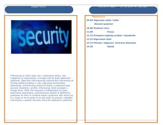 Sigurnost Četvrti dan - 5.12.2014. petak 
Informacija je dobro koje, kao i materijalna dobra, ima 
vrijednost za organizaciju, te stoga traži da bude adekvatno 
zaštićena. Sigurnost informacionog sistema štiti informacije od 
širokog spektra prijetnji u cilju osiguranja kontinuiteta 
poslovanja, minimiziranja poslovnih šteta, a maksimiziranja 
povrata investicija i profita. Informacija može postojati u 
mnogo formi. Može biti napisana ili odštampana na papir, 
elektronski pohranjena, transmitovana faksom ili telefonom, 
prikazana na filmu ili izrečena tokom razgovora. Bez obzira na 
to u kojoj se formi javlja ili na koji način se prenosi i skladišti, 
informacija u svakom trenutku mora biti adekvatno zaštićena. 
Radionica 
09.00 Sigurnost zašto i kako 
Osnovni pojmovi 
10.00 Poslovni rizici 
11.00 Pauza 
11.15 Primjena najbolje prakse i standarda 
12.15 Sigurnosni alati 
13.15 Pitanja i odgovori, otvorena diskusija 
14.30 Ručak 
