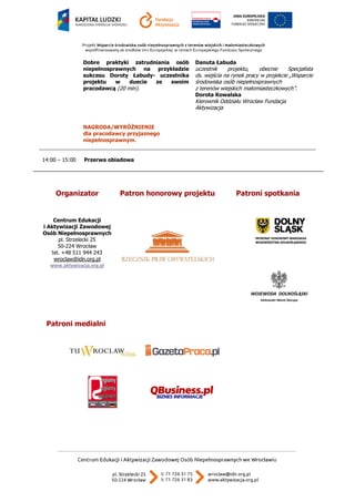 Dobre praktyki zatrudniania osób niepełnosprawnych na przykładzie sukcesu Doroty Łabudy- uczestnika projektu w duecie ze swoim pracodawcą (20 min). 
NAGRODA/WYRÓŻNIENIE dla pracodawcy przyjaznego niepełnosprawnym. 
Danuta Łabuda 
uczestnik projektu, obecnie Specjalista ds. wejścia na rynek pracy w projekcie „Wsparcie środowiska osób niepełnosprawnych 
z terenów wiejskich małomiasteczkowych”. 
Dorota Kowalska Kierownik Oddziału Wrocław Fundacja Aktywizacja 
14:00 – 15:00 Przerwa obiadowa 
Organizator 
Patron honorowy projektu 
Patroni spotkania 
Centrum Edukacji 
i Aktywizacji Zawodowej 
Osób Niepełnosprawnych 
pl. Strzelecki 25 
50-224 Wrocław 
tel. +48 511 944 243 
wroclaw@idn.org.pl 
www.aktywizacja.org.pl 
Patroni medialni 
