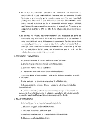 5.-En el mes de setiembre trataremos la necesidad del estudiante de
comprender la lectura, es verdad que esta capacidad se considera en todos
las áreas, es permanente, pero en este mes se consolida esta necesidad,
participando en concursos y en otras actividades. Esta necesidad trae como
efecto que el estudiante no va a comprender ningún escrito, tampoco
resolver problemas matemáticos, retraso en el aprendizaje. Como meta nos
proponemos alcanzar al 80% del total de los estudiantes comprender lo que
leen.
6.-En el mes de octubre, noviembre tenemos una necesidad de parte del
estudiante muy importante, sobre el emprendimiento, el problema es la
poca motivación de parte de los docentes, padres de familia, como efecto
aparece el pesimismo, la pobreza, el aburrimiento, la violencia. La I.E. tiene
como propósito formar estudiantes emprendedores, autónomos y asertivos
en sus decisiones. Como meta nos proponemos que el 90% de los
estudiantes tengan ideas emprendedoras.
III.-APRENDIZAJES FUNAMENTALES
1.-Actuar e interactuar de manera autónoma para el bienestar.
2.-Emprender proyectos para alcanzar las metas buscadas
3.-Ejercer de manera plena su ciudadanía
4.-Comunicarse para el desarrollo personal y la convivencia
5.-Construir y usar la matemática en y para: la vida cotidiana, el trabajo, la ciencia y
la tecnología.
6.-Usar la ciencia y la tecnología para mejorar la calidad de vida.
7.-Expresarse con los lenguajes del arte y apreciar el arte en su diversidad de
manifestaciones.
8.-Valorar y utilizar las posibilidades expresivas de su cuerpo en movimiento con
autonomía, desarrollando un estilo de vida activo y saludable a través del juego, la
recreación, la actividad física y el deporte en relación con los demás
IV.-TEMAS TRANSVERSALES
1.- Educación para la convivencia, la paz y la ciudadanía.
2.-educación en y para los derechos humanos.
3.-Educación en valores o formación ética
4.-educación para la gestión de riesgos y la conciencia ambiental.
5.-Educación para la equidad de género
 
