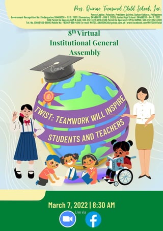 TWIST: TEAMWORK WILL INSPI
R
E
STUDENTS AND TEACHERS
Pres. Quirino Treasured Child School, Inc.
Purok Capilar, Polacion, President Quirino, Sultan Kudarat, Philippines
Government Recognition No: Kindergarten SK469030 – 113 S. 2021 | Elementary SK469030 – 086 S. 2021 | Junior High School: SK469030 – 041 S. 2021
SHS Permit to Operate ABM & GAS: SHS-R12-132 S 2016 | SHS Permit to Operate STEM & HUMSS: SHS-R12-015 S 2021
Tel. No. (064) 562-5989 | Mobile No: +63967-958-4548 | e-mail: PQTCS_GAUDENCIO@yahoo.com.ph | www.facebook.com/PQTCSOfficial


March 7, 2022 | 8:30 AM
Live via
8 Virtual
Institutional General
Assembly
th
 