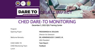 CHED DARE-TO MONITORING
December 5, 2022 QSU Training Center
Program
Opening Prayer- FREDISMINDA M. DOLOJAN
Director for Extension
Welcome Remarks- DR. HERMENEGILDO F. SAMOY, JR.
QSU President
CHED DARE-TO Team Report
CHED Monitoring Team Feedback
Lunch
 
