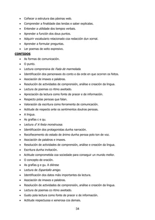•   Coñecer a estrutura das páxinas web.
  •   Comprender a finalidade das lendas e saber explicalas.
  •   Entender a utilidade dos tempos verbais.
  •   Aprender a función dos dous puntos.
  •   Adquirir vocabulario relacionado coa redacción dun xornal.
  •   Aprender a formular preguntas.
  •   Ler poemas de xeito expresivo.
CONTIDOS
  •   As formas de comunicación.
  •   O punto.
  •   Lectura comprensiva de Fada de marmelada.
  •   Identificación dos personaxes do conto e da orde en que ocorren os feitos.
  •   Asociación de imaxes e palabras.
  •   Resolución de actividades de comprensión, análise e creación da lingua.
  •   Lectura de poemas co ritmo axeitado.
  •   Apreciación da lectura como fonte de pracer e de información.
  •   Respecto polas persoas que falan.
  •   Valoración da escritura como ferramenta de comunicación.
  •   Actitude de respecto ante os sentimentos doutras persoas.
  •   A lingua.
  •   As grafías c e qu.
  •   Lectura d’ A festa monstruosa.
  •   Identificación dos protagonistas dunha narración.
  •   Recoñecemento do estado de ánimo dunha persoa polo ton de voz.
  •   Asociación de palabras e imaxes.
  •   Resolución de actividades de comprensión, análise e creación da lingua.
  •   Escritura dunha invitación.
  •   Actitude comprometida coa sociedade para conseguir un mundo mellor.
  •   O concepto de oración.
  •   As grafías g e gu. A diérese
  •   Lectura de Espantallo amigo.
  •   Identificación dos datos máis importantes da lectura.
  •   Asociación de imaxes e palabras.
  •   Resolución de actividades de comprensión, análise e creación da lingua.
  •   Lectura de poemas co ritmo axeitado.
  •   Gusto pola lectura como fonte de pracer e de información.
  •   Actitude respectuosa e xenerosa cos demais.

                                              34
 