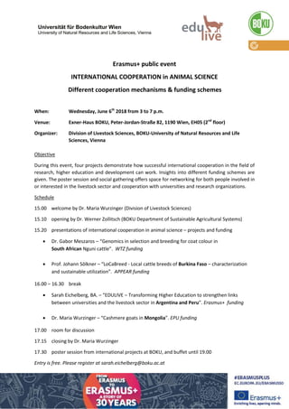 Erasmus+ public event
INTERNATIONAL COOPERATION in ANIMAL SCIENCE
Different cooperation mechanisms & funding schemes
When: Wednesday, June 6th
2018 from 3 to 7 p.m.
Venue: Exner-Haus BOKU, Peter-Jordan-Straße 82, 1190 Wien, EH05 (2nd
floor)
Organizer: Division of Livestock Sciences, BOKU-University of Natural Resources and Life
Sciences, Vienna
Objective
During this event, four projects demonstrate how successful international cooperation in the field of
research, higher education and development can work. Insights into different funding schemes are
given. The poster session and social gathering offers space for networking for both people involved in
or interested in the livestock sector and cooperation with universities and research organizations.
Schedule
15.00 welcome by Dr. Maria Wurzinger (Division of Livestock Sciences)
15.10 opening by Dr. Werner Zollitsch (BOKU Department of Sustainable Agricultural Systems)
15.20 presentations of international cooperation in animal science – projects and funding
 Dr. Gabor Meszaros – “Genomics in selection and breeding for coat colour in
South African Nguni cattle”. WTZ funding
 Prof. Johann Sölkner – “LoCaBreed - Local cattle breeds of Burkina Faso – characterization
and sustainable utilization”. APPEAR funding
16.00 – 16.30 break
 Sarah Eichelberg, BA. – “EDULIVE – Transforming Higher Education to strengthen links
between universities and the livestock sector in Argentina and Peru”. Erasmus+ funding
 Dr. Maria Wurzinger – “Cashmere goats in Mongolia”. EPU funding
17.00 room for discussion
17.15 closing by Dr. Maria Wurzinger
17.30 poster session from international projects at BOKU, and buffet until 19.00
Entry is free. Please register at sarah.eichelberg@boku.ac.at
 