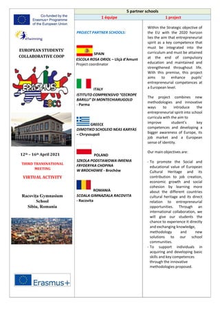 5 partner schools
1 équipe 1 project
EUROPEAN STUDENTS’
COLLABORATIVE COOP
12th – 16th April 2021
THIRD TRANSNATIONAL
MEETING
VIRTUAL ACTIVITY
Racovița Gymnasium
School
Sibiu, Romania
PROJECT PARTNER SCHOOLS:
SPAIN
ESCOLA ROSA ORIOL – Lliçà d’Amunt
Project coordinator
ITALY
ISTITUTO COMPRENSIVO “CECROPE
BARILLI” DI MONTECHIARUGOLO
- Parma
GREECE
DIMOTIKO SCHOLEIO NEAS KARYAS
– Chrysoupoli
POLAND
SZKOLA PODSTAWOWA IMIENIA
FRYDERYKA CHOPINA
W BROCHOWIE - Brochów
ROMANIA
SCOALA GIMNAZIALA RACOVITA
- Racovita
Within the Strategic objective of
the EU with the 2020 horizon
lies the aim that entrepreneurial
spirit as a key competence that
must be integrated into the
curriculum and must be attained
at the end of compulsory
education and maintained and
strengthened throughout life.
With this premise, this project
aims to enhance pupils’
entrepreneurial competences at
a European level.
The project combines new
methodologies and innovative
ways to introduce the
entrepreneurial spirit into school
curricula with the aim to
improve student’s key
competences and developing a
bigger awareness of Europe, its
job market and a European
sense of identity.
Our main objectives are:
- To promote the Social and
educational value of European
Cultural Heritage and its
contribution to job creation,
economic growth and social
cohesion by learning more
about the different countries
cultural heritage and its direct
relation to entrepreneurial
opportunities. Through an
international collaboration, we
will give our students the
chance to experience it directly
and exchanging knowledge,
methodology and new
solutions to our school
communities.
- To support individuals in
acquiring and developing basic
skills and key competences
through the innovative
methodologies proposed.
 