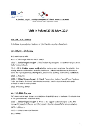 Comenius Project –Strengthening Out-of- school Time-S.O.S.-Time 
Number of contract- 2013-1-GR1-COM 06-15189 6 
Visit in Poland 27-31 May, 2014 
May 27th, 2014 – Tuesday 
Arrival day. Accomodation- Students-at Polish families, teachers-Oaza hotel. 
May 28th,2014 – Wednesday 
9.30 Meeting at school. 
9.30-10.00 Visiting school and school objects. 
10.00-11.30 Working session part 1. Presentation of participants and partners' organisations 
(Italy, Turkey, Poland). 
11.45 – 12.30 Working session part 2. Working on the project: analyzing the activities step 
by step, evaluation of the first year of collaboration, tasks and responsibilities, discussion 
about the ongoing activities, sharing ideas, experiences, planning next working visit to Italy. 
12.30-13.45 Lunch 
14.00-17.00 Working session part 3- Poland. Presentation students' work (Poand- Teutonic 
Order and Knights in Poland; Italy- Botanic Gardens; Turkey- Natural Reserves). Good 
practices of after-school activities. 
19.00 Welcoming dinner. 
May 29th, 2014 –Thursday 
7.45 Meeting at school. Study trip to Malbork. (8.00-11.00- way to Malbork). 10-minute stop 
in Radzyn Chelminski- Teutonic Castle). 
11.00-14.00 Working session part 4. A visit to the biggest Teutonic Knights' Castle. The 
history of the castle, influence on Polish society. Good practices of after-school activities. 
14.30-15.30 Lunch. 
16.00-19.00 Back way to Wabrzezno. 
20.00 Dinner. 
1 
 