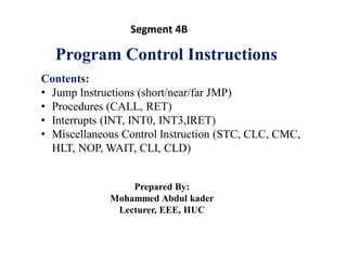 Program Control Instructions
Contents:
• Jump Instructions (short/near/far JMP)
• Procedures (CALL, RET)
• Interrupts (INT, INT0, INT3,IRET)
• Miscellaneous Control Instruction (STC, CLC, CMC,
HLT, NOP, WAIT, CLI, CLD)
Prepared By:
Mohammed Abdul kader
Lecturer, EEE, IIUC
Segment 4B
 