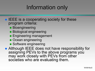 WVM-Rev0
Information only
 IEEE is a cooperating society for these
program criteria:
 Bioengineering
 Biological engineering
 Engineering management
 Ocean engineering
 Software engineering
 Although IEEE does not have responsibility for
assigning PEVs to the above programs you
may work closely with PEVs from other
societies who are evaluating them.
 