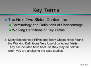 WVM-Rev0
Key Terms
 The Next Two Slides Contain the
 Terminology and Definitions of Shortcomings
 Working Definitions of Key Terms
 Many Experienced PEVs and Team Chairs Have Found
the Working Definitions Very Useful on Actual Visits-
They are included here because they may be helpful
when you are analyzing the case studies
 