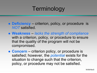 WVM-Rev0
Terminology
 Deficiency – criterion, policy, or procedure is
NOT satisfied.
 Weakness – lacks the strength of compliance
with a criterion, policy, or procedure to ensure
that the quality of the program will not be
compromised.
 Concern – criterion policy, or procedure is
satisfied; however, the potential exists for the
situation to change such that the criterion,
policy, or procedure may not be satisfied.
 