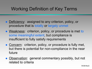 WVM-Rev0
Working Definition of Key Terms
 Deficiency: assigned to any criterion, policy, or
procedure that is totally or largely unmet
 Weakness: criterion, policy, or procedure is met to
some meaningful extent, but compliance is
insufficient to fully satisfy requirements
 Concern: criterion, policy, or procedure is fully met,
but there is potential for non-compliance in the near
future
 Observation: general commentary possibly, but not
related to criteria
 
