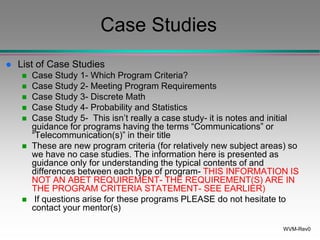 WVM-Rev0
Case Studies
 List of Case Studies
 Case Study 1- Which Program Criteria?
 Case Study 2- Meeting Program Requirements
 Case Study 3- Discrete Math
 Case Study 4- Probability and Statistics
 Case Study 5- This isn’t really a case study- it is notes and initial
guidance for programs having the terms “Communications” or
“Telecommunication(s)” in their title
 These are new program criteria (for relatively new subject areas) so
we have no case studies. The information here is presented as
guidance only for understanding the typical contents of and
differences between each type of program- THIS INFORMATION IS
NOT AN ABET REQUIREMENT- THE REQUIREMENT(S) ARE IN
THE PROGRAM CRITERIA STATEMENT- SEE EARLIER)
 If questions arise for these programs PLEASE do not hesitate to
contact your mentor(s)
 