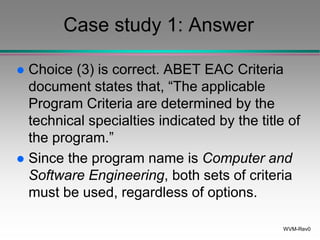 WVM-Rev0
Case study 1: Answer
 Choice (3) is correct. ABET EAC Criteria
document states that, “The applicable
Program Criteria are determined by the
technical specialties indicated by the title of
the program.”
 Since the program name is Computer and
Software Engineering, both sets of criteria
must be used, regardless of options.
 