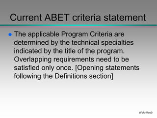 WVM-Rev0
Current ABET criteria statement
 The applicable Program Criteria are
determined by the technical specialties
indicated by the title of the program.
Overlapping requirements need to be
satisfied only once. [Opening statements
following the Definitions section]
 