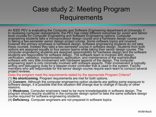 WVM-Rev0
Case study 2: Meeting Program
Requirements
An IEEE PEV is evaluating the Computer and Software Engineering department at University Y.
In reviewing curricular requirements, the PEV has noted different outcomes for Junior and Senior
level courses for Computer Engineering and Software Engineering options. Computer
engineering students take a microprocessor design course and a hardware design course prior
to taking a two-semester senior design project course. Some software topics are covered;
however the primary emphasis is hardware design. Software engineering students do not take
these courses. Instead they take a two-semester course in software design. Students from both
options are assigned equally to four person teams while taking their senior design course. The
computer engineering students are assigned responsibility for hardware design and the software
students are responsible for software design. The software team is involved with design,
verification, validation, implementation, application, and maintenance of the sophisticated
software with very little involvement with hardware aspects of the design. The computer
engineering team is only minimally involved with software aspects. Their involvement is typically
writing and debugging code for a stepper-motor controller that is used in the system. Faculty
members who are responsible for the senior design course require each team to conduct several
project reviews.
Does the program meet the requirements stated by the appropriate Program Criteria?
(1) No shortcoming. Program requirements are met for both options.
(2) Concern. Although the computer engineering option students are getting some exposure to
software design, it is possible that this situation will change due to change in faculty or other
reasons.
(3) Weakness. Computer engineers need to be more knowledgeable in software design. The
program should require students in the computer design option to take the same software design
course required for software engineering students.
(4) Deficiency. Computer engineers are not prepared in software topics.
 