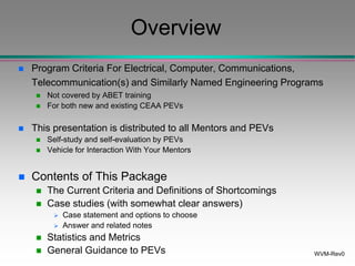 WVM-Rev0
Overview
 Program Criteria For Electrical, Computer, Communications,
Telecommunication(s) and Similarly Named Engineering Programs
 Not covered by ABET training
 For both new and existing CEAA PEVs
 This presentation is distributed to all Mentors and PEVs
 Self-study and self-evaluation by PEVs
 Vehicle for Interaction With Your Mentors
 Contents of This Package
 The Current Criteria and Definitions of Shortcomings
 Case studies (with somewhat clear answers)
 Case statement and options to choose
 Answer and related notes
 Statistics and Metrics
 General Guidance to PEVs
 