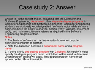 WVM-Rev0
Case study 2: Answer
Choice (1) is the correct choice, assuming that the Computer and
Software Engineering department offers separate degree programs in
Computer Engineering and Software Engineering. Computer engineering
students are obviously knowledgeable in software topics while software
engineers have the ability to analyze, design, verify, validate, implement,
apply, and maintain software systems as required in the Software
Engineering program criteria.
Notes:
1. Emphasis of software vs. hardware varies from one computer
engineering program to another.
2. Note the distinction between a department name and a program
name.
3. If there is only one degree program with 2 options, University Y must
specify the degree program name, which then will be used to determine
which program criteria will apply. This degree program name must
appear on the official transcripts.
 