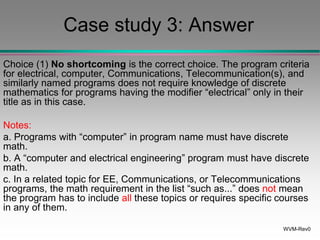 WVM-Rev0
Case study 3: Answer
Choice (1) No shortcoming is the correct choice. The program criteria
for electrical, computer, Communications, Telecommunication(s), and
similarly named programs does not require knowledge of discrete
mathematics for programs having the modifier “electrical” only in their
title as in this case.
Notes:
a. Programs with “computer” in program name must have discrete
math.
b. A “computer and electrical engineering” program must have discrete
math.
c. In a related topic for EE, Communications, or Telecommunications
programs, the math requirement in the list “such as...” does not mean
the program has to include all these topics or requires specific courses
in any of them.
 