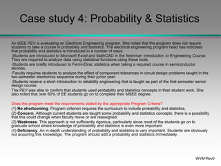 WVM-Rev0
Case study 4: Probability & Statistics
An IEEE PEV is evaluating an Electrical Engineering program. She noted that the program does not require
students to take a course in probability and statistics. The electrical engineering program head has indicated
that probability and statistics is introduced in a number of ways:
•Students are introduced to Microsoft Excel and MathCAD in the freshman Introduction to Engineering Course.
They are required to analyze data using statistical functions using these tools.
•Students are briefly introduced to Fermi-Dirac statistics when taking a required course in semiconductor
devices.
•Faculty requires students to analyze the effect of component tolerances in circuit design problems taught in the
two-semester electronics sequence during their junior year.
•Students receive a short introduction to reliability engineering that is taught as part of the first semester senior
design course.
The PEV was able to confirm that students used probability and statistics concepts in their student work. She
also noted that over 60% of EE students go on to complete their MSEE degree.
Does the program meet the requirements stated by the appropriate Program Criteria?
(1) No shortcoming. Program criterion requires the curriculum to include probability and statistics.
(2) Concern. Although current students are taught some probability and statistics concepts, there is a possibility
that this could change when faculty move or are reassigned.
(3) Weakness. This approach is not sufficiently rigorous, particularly since most of the students go on to
graduate school where knowledge of probability and statistics is even more important.
(4) Deficiency. An in-depth understanding of probability and statistics is very important. Students are obviously
not acquiring this knowledge. The program should add a probability and statistics immediately.
 