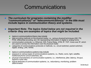 WVM-Rev0
Communications
 The curriculum for programs containing the modifier
“communication(s)” or “telecommunication(s)” in the title must
include topics in communication theory and systems.
 Important Note- The topics listed below are not required in the
criteria- they are examples of topics that might be included.
 topics in communications theory may include
 data encoding methods on the physical media, i.e., various physical techniques (AM, FM,
PCM, differential encoding, etc.) for representing information in digital or analog forms
 communication protocols, i.e. Ethernet, Wifi, Frame Relay, ATM, IP, TCP, Voice over IP, which
are used to convey the information over the physical media
 categories of communications protocols or methods, i.e., circuit switched, packet switched,
digital, analog, LAN, WANs
 topics in communications systems may include
 exposure to various types of communications systems, i.e., Radio, sonic, light, satellite,
traditional phone (circuit switched), etc.
 physical characteristics of communication systems, i.e., interference, jitter, latency, thruput,
signal to noise ratio
 logical attributes of communication systems, i.e., redundancy, monitoring, problem
determination
 