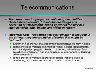 WVM-Rev0
Telecommunications
 The curriculum for programs containing the modifier
“telecommunication(s)” must include design and
operation of telecommunication networks for services
such as voice, data, image, and video transport.
 Important Note- The topics listed below are not required in
the criteria- they are examples of topics that might be
included.
 design and operation of telecommunication networks may include
 consideration of various common or typical design requirements,
such as signal propagation limits, monitoring, redundancy, fault
detection/identification and remediation, number of users, loading,
other constraints
 consideration of various operational considerations, such as
monitoring, shutdown and startup, problem determination,
 