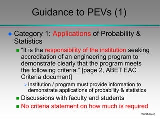 WVM-Rev0
Guidance to PEVs (1)
 Category 1: Applications of Probability &
Statistics
 “It is the responsibility of the institution seeking
accreditation of an engineering program to
demonstrate clearly that the program meets
the following criteria.” [page 2, ABET EAC
Criteria document]
 Institution / program must provide information to
demonstrate applications of probability & statistics
 Discussions with faculty and students
 No criteria statement on how much is required
 
