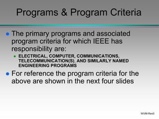 WVM-Rev0
Programs & Program Criteria
 The primary programs and associated
program criteria for which IEEE has
responsibility are:
 ELECTRICAL, COMPUTER, COMMUNICATIONS,
TELECOMMUNICATION(S), AND SIMILARLY NAMED
ENGINEERING PROGRAMS
 For reference the program criteria for the
above are shown in the next four slides
 
