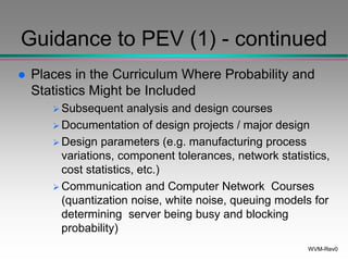 WVM-Rev0
Guidance to PEV (1) - continued
 Places in the Curriculum Where Probability and
Statistics Might be Included
 Subsequent analysis and design courses
 Documentation of design projects / major design
 Design parameters (e.g. manufacturing process
variations, component tolerances, network statistics,
cost statistics, etc.)
 Communication and Computer Network Courses
(quantization noise, white noise, queuing models for
determining server being busy and blocking
probability)
 