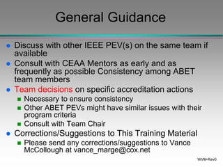 WVM-Rev0
General Guidance
 Discuss with other IEEE PEV(s) on the same team if
available
 Consult with CEAA Mentors as early and as
frequently as possible Consistency among ABET
team members
 Team decisions on specific accreditation actions
 Necessary to ensure consistency
 Other ABET PEVs might have similar issues with their
program criteria
 Consult with Team Chair
 Corrections/Suggestions to This Training Material
 Please send any corrections/suggestions to Vance
McCollough at vance_marge@cox.net
 