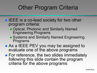 WVM-Rev0
Other Program Criteria
 IEEE is a co-lead society for two other
program criteria:
 Optical, Photonic and Similarly Named
Engineering Programs
 Systems and Similarly Named Engineering
Programs
 As a IEEE PEV you may be assigned to
evaluate one of the above programs
 For reference, the two slides immediately
following this slide contain the program
criteria for the above programs
 