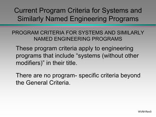 WVM-Rev0
Current Program Criteria for Systems and
Similarly Named Engineering Programs
PROGRAM CRITERIA FOR SYSTEMS AND SIMILARLY
NAMED ENGINEERING PROGRAMS
These program criteria apply to engineering
programs that include “systems (without other
modifiers)” in their title.
There are no program- specific criteria beyond
the General Criteria.
 