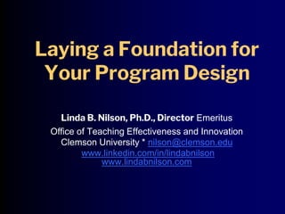 Laying a Foundation for
Your Program Design
Linda B. Nilson, Ph.D., Director Emeritus
Office of Teaching Effectiveness and Innovation
Clemson University * nilson@clemson.edu
www.linkedin.com/in/lindabnilson
www.lindabnilson.com
 