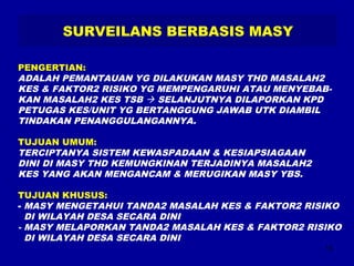 15 
SURVEILANS BERBASIS MASY 
PENGERTIAN: 
ADALAH PEMANTAUAN YG DILAKUKAN MASY THD MASALAH2 
KES & FAKTOR2 RISIKO YG MEMPENGARUHI ATAU MENYEBAB-KAN 
MASALAH2 KES TSB  SELANJUTNYA DILAPORKAN KPD 
PETUGAS KES/UNIT YG BERTANGGUNG JAWAB UTK DIAMBIL 
TINDAKAN PENANGGULANGANNYA. 
TUJUAN UMUM: 
TERCIPTANYA SISTEM KEWASPADAAN & KESIAPSIAGAAN 
DINI DI MASY THD KEMUNGKINAN TERJADINYA MASALAH2 
KES YANG AKAN MENGANCAM & MERUGIKAN MASY YBS. 
TUJUAN KHUSUS: 
- MASY MENGETAHUI TANDA2 MASALAH KES & FAKTOR2 RISIKO 
DI WILAYAH DESA SECARA DINI 
- MASY MELAPORKAN TANDA2 MASALAH KES & FAKTOR2 RISIKO 
DI WILAYAH DESA SECARA DINI 
 