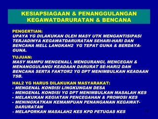 16 
KESIAPSIAGAAN & PENANGGULANGAN 
KEGAWATDARURATAN & BENCANA 
PENGERTIAN: 
UPAYA YG DILAKUKAN OLEH MASY UTK MENGANTISIPASI 
TERJADINYA KEGAWATDARURATAN SEHARI-HARI DAN 
BENCANA MELL LANGKAH2 YG TEPAT GUNA & BERDAYA-GUNA. 
TUJUAN: 
MASY MAMPU MENGENALI, MENGURANGI, MENCEGAH & 
MENANGGULANGI KEADAAN DARURAT SE-HARI2 DAN 
BENCANA SERTA FAKTOR2 YG DPT MENIMBULKAN KEADAAN 
TSB. 
HAL2 YG HARUS DILAKUKAN MASYARAKAT: 
- MENGENAL KONDISI LINGKUNGAN DESA 
- MENGENAL KONDISI YG DPT MENIMBULKAN MASALAH KES 
- MELAKUKAN KEGIATAN PENCEGAHAN & PROMOSI KES 
- MENINGKATKAN KEMAMPUAN PENANGANAN KEGAWAT-DARURATAN 
- MELAPORKAN MASALAH2 KES KPD PETUGAS KES 
 