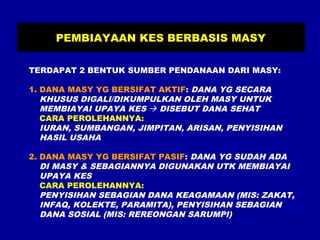 17 
PEMBIAYAAN KES BERBASIS MASY 
TERDAPAT 2 BENTUK SUMBER PENDANAAN DARI MASY: 
1. DANA MASY YG BERSIFAT AKTIF: DANA YG SECARA 
KHUSUS DIGALI/DIKUMPULKAN OLEH MASY UNTUK 
MEMBIAYAI UPAYA KES  DISEBUT DANA SEHAT 
CARA PEROLEHANNYA: 
IURAN, SUMBANGAN, JIMPITAN, ARISAN, PENYISIHAN 
HASIL USAHA 
2. DANA MASY YG BERSIFAT PASIF: DANA YG SUDAH ADA 
DI MASY & SEBAGIANNYA DIGUNAKAN UTK MEMBIAYAI 
UPAYA KES 
CARA PEROLEHANNYA: 
PENYISIHAN SEBAGIAN DANA KEAGAMAAN (MIS: ZAKAT, 
INFAQ, KOLEKTE, PARAMITA), PENYISIHAN SEBAGIAN 
DANA SOSIAL (MIS: REREONGAN SARUMPI) 
 