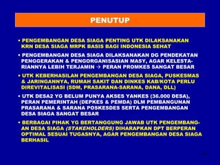 34 
PENUTUP 
• PENGEMBANGAN DESA SIAGA PENTING UTK DILAKSANAKAN 
KRN DESA SIAGA MRPK BASIS BAGI INDONESIA SEHAT 
• PENGEMBANGAN DESA SIAGA DILAKSANAKAN DG PENDEKATAN 
PENGGERAKAN & PENGORGANISASIAN MASY, AGAR KELESTA-RIANNYA 
LEBIH TERJAMIN  PERAN PROMKES SANGAT BESAR 
• UTK KEBERHASILAN PENGEMBANGAN DESA SIAGA, PUSKESMAS 
& JARINGANNYA, RUMAH SAKIT DAN DINKES KAB/KOTA PERLU 
DIREVITALISASI (SDM, PRASARANA-SARANA, DANA, DLL) 
• UTK DESA2 YG BELUM PUNYA AKSES YANKES (36.000 DESA), 
PERAN PEMERINTAH (DEPKES & PEMDA) DLM PEMBANGUNAN 
PRASARANA & SARANA POSKESDES SERTA PENGEMBANGAN 
DESA SIAGA SANGAT BESAR TSB RELATIF MISKIN 
• BERBAGAI PIHAK YG BERTANGGUNG JAWAB UTK PENGEMBANG-AN 
DESA SIAGA (STAKEHOLDERS) DIHARAPKAN DPT BERPERAN 
OPTIMAL SESUAI TUGASNYA, AGAR PENGEMBANGAN DESA SIAGA 
BERHASIL 
 