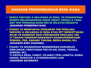 8 
SASARAN PENGEMBANGAN DESA SIAGA 
• SEMUA INDIVIDU & KELUARGA DI DESA, YG DIHARAPKAN 
MAMPU MELAKSANAKAN HIDUP SEHAT, PEDULI & TANG-GAP 
THD PERMASALAHAN KES DI WILAYAH DESANYA 
(SASARAN PEMBERDAYAAN) 
• PIHAK2 YG MEMPUNYAI PENGARUH THD PERILAKU 
INDIVIDU & KELUARGA DI DESA ATAU DPT MENCIPTAKAN 
IKLIM YG KONDUSIF BAGI PERUBAHAN PERILAKU TSB 
YI TOKOH2 PEMERINTAHAN/MASY/AGAMA/PEREMPUAN/ 
PEMUDA, PKK, KARANG TARUNA, MEDIA MASSA, DLL 
(SASARAN BINA SUASANA) 
• PIHAK2 YG DIHARAPKAN MEMBERIKAN DUKUNGAN 
KEBIJAKAN, PERATURAN PER-UU-AN, DANA, TENAGA, 
SARANA, DLL 
YI KEPALA DESA, CAMAT, PEJABAT PEM LAINNYA, DUNIA 
USAHA, DONATUR & STAKEHOLDERS LAIN 
(SASARAN ADVOKASI) 
 