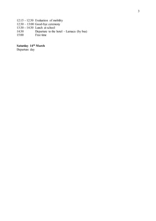 3
12:15 - 12:30 Evaluation of mobility
12:30 – 13:00 Good-bye ceremony
13:30 - 14:30 Lunch at school
14:30 Departure to the hotel – Larnaca (by bus)
15:00 Free time
Saturday 14th March
Departure day
 