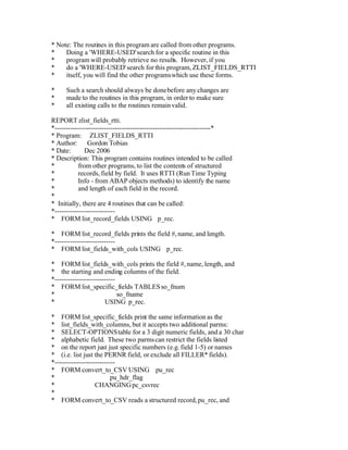 * Note: The routines in this program are called from other programs.
*    Doing a 'WHERE-USED' search for a specific routine in this
*    program will probably retrieve no results. However, if you
*    do a 'WHERE-USED' search for this program, ZLIST_FIELDS_RTTI
*    itself, you will find the other programs which use these forms.

*     Such a search should always be done before any changes are
*     made to the routines in this program, in order to make sure
*     all existing calls to the routines remain valid.

REPORT zlist_fields_rtti.
*----------------------------------------------------------------------*
* Program: ZLIST_FIELDS_RTTI
* Author: Gordon Tobias
* Date:       Dec 2006
* Description: This program contains routines intended to be called
*           from other programs, to list the contents of structured
*           records, field by field. It uses RTTI (Run Time Typing
*           Info - from ABAP objects methods) to identify the name
*           and length of each field in the record.
*
* Initially, there are 4 routines that can be called:
*---------------------------
* FORM list_record_fields USING p_rec.

* FORM list_record_fields prints the field #, name, and length.
*---------------------------
* FORM list_fields_with_cols USING p_rec.

* FORM list_fields_with_cols prints the field #, name, length, and
* the starting and ending columns of the field.
*---------------------------
* FORM list_specific_fields TABLES so_fnum
*                            so_fname
*                       USING p_rec.

* FORM list_specific_fields print the same information as the
* list_fields_with_columns, but it accepts two additional parms:
* SELECT-OPTIONS table for a 3 digit numeric fields, and a 30 char
* alphabetic field. These two parms can restrict the fields listed
* on the report just just specific numbers (e.g. field 1-5) or names
* (i.e. list just the PERNR field, or exclude all FILLER* fields).
*---------------------------
* FORM convert_to_CSV USING pu_rec
*                         pu_hdr_flag
*                  CHANGING pc_csvrec
*
* FORM convert_to_CSV reads a structured record, pu_rec, and