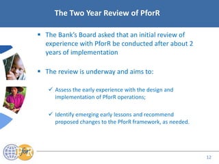 Acronyms
 The Bank’s Board asked that an initial review of
experience with PforR be conducted after about 2
years of implementation
 The review is underway and aims to:
 Assess the early experience with the design and
implementation of PforR operations;
 Identify emerging early lessons and recommend
proposed changes to the PforR framework, as needed.
The Two Year Review of PforR
12
 