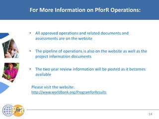 Acronyms
For More Information on PforR Operations:
• All approved operations and related documents and
assessments are on the website
• The pipeline of operations is also on the website as well as the
project information documents
• The two year review information will be posted as it becomes
available
Please visit the website:
http://www.worldbank.org/ProgramforResults
14
 