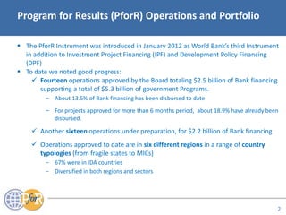 Acronyms
Program for Results (PforR) Operations and Portfolio
 The PforR Instrument was introduced in January 2012 as World Bank’s third Instrument
in addition to Investment Project Financing (IPF) and Development Policy Financing
(DPF)
 To date we noted good progress:
 Fourteen operations approved by the Board totaling $2.5 billion of Bank financing
supporting a total of $5.3 billion of government Programs.
− About 13.5% of Bank financing has been disbursed to date
− For projects approved for more than 6 months period, about 18.9% have already been
disbursed.
 Another sixteen operations under preparation, for $2.2 billion of Bank financing
 Operations approved to date are in six different regions in a range of country
typologies (from fragile states to MICs)
− 67% were in IDA countries
− Diversified in both regions and sectors
2
 