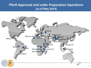 Acronyms
PforR Approved and under Preparation Operations
(as of May 2014)
Morocco (4) Nepal
Tanzania (2)
Uganda
Indonesia
Mozambique
Uruguay
Vietnam (2)
Kenya
India (3)
BangladeshMexico Pakistan
Croatia
Moldova
Brazil
Bolivia
Ethiopia(2)
Rwanda (2)
Tunisia
Afghanistan
3
 