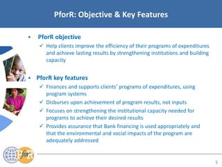 Acronyms
 PforR objective
 Help clients improve the efficiency of their programs of expenditures
and achieve lasting results by strengthening institutions and building
capacity
 PforR key features
 Finances and supports clients’ programs of expenditures, using
program systems
 Disburses upon achievement of program results, not inputs
 Focuses on strengthening the institutional capacity needed for
programs to achieve their desired results
 Provides assurance that Bank financing is used appropriately and
that the environmental and social impacts of the program are
adequately addressed
PforR: Objective & Key Features
5
 