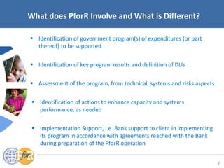 Acronyms
What does PforR Involve and What is Different?
 Identification of government program(s) of expenditures (or part
thereof) to be supported
 Identification of key program results and definition of DLIs
 Assessment of the program, from technical, systems and risks aspects
 Identification of actions to enhance capacity and systems
performance, as needed
 Implementation Support, i.e. Bank support to client in implementing
its program in accordance with agreements reached with the Bank
during preparation of the PforR operation
7
 