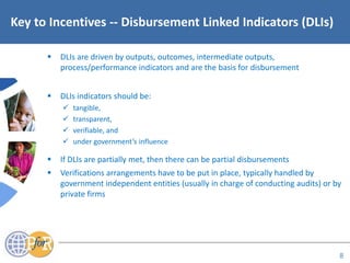 Acronyms
Key to Incentives -- Disbursement Linked Indicators (DLIs)
 DLIs are driven by outputs, outcomes, intermediate outputs,
process/performance indicators and are the basis for disbursement
 DLIs indicators should be:
 tangible,
 transparent,
 verifiable, and
 under government’s influence
 If DLIs are partially met, then there can be partial disbursements
 Verifications arrangements have to be put in place, typically handled by
government independent entities (usually in charge of conducting audits) or by
private firms
8
 